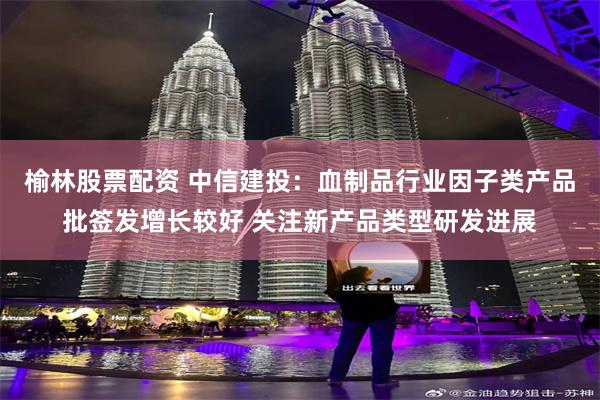 榆林股票配资 中信建投：血制品行业因子类产品批签发增长较好 关注新产品类型研发进展