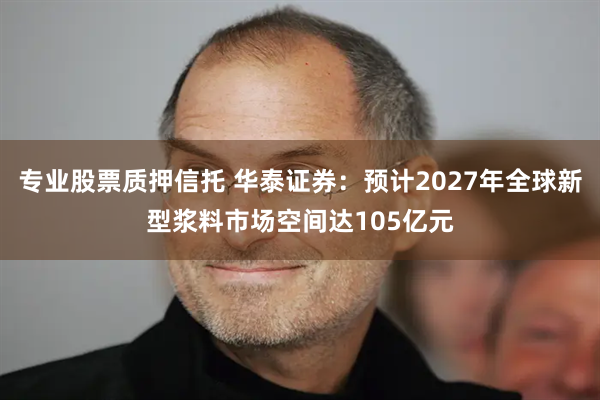 专业股票质押信托 华泰证券：预计2027年全球新型浆料市场空间达105亿元