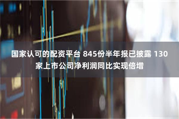 国家认可的配资平台 845份半年报已披露 130家上市公司净利润同比实现倍增