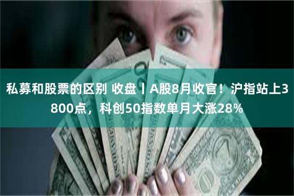 私募和股票的区别 收盘丨A股8月收官！沪指站上3800点，科创50指数单月大涨28%