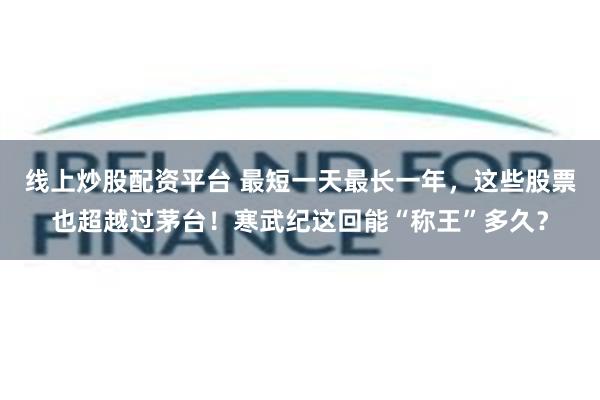 线上炒股配资平台 最短一天最长一年，这些股票也超越过茅台！寒武纪这回能“称王”多久？