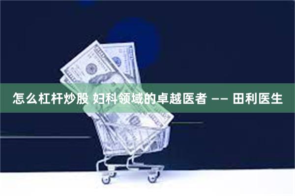 怎么杠杆炒股 妇科领域的卓越医者 —— 田利医生