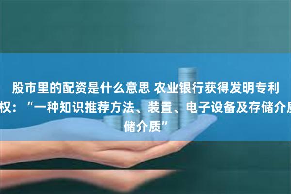 股市里的配资是什么意思 农业银行获得发明专利授权：“一种知识推荐方法、装置、电子设备及存储介质”