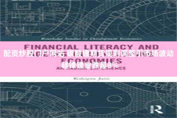 配资炒股门户网站 碳酸锂期货规则调整引市场波动 赣锋锂业跌超8%