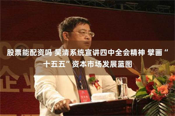 股票能配资吗 吴清系统宣讲四中全会精神 擘画“十五五”资本市场发展蓝图