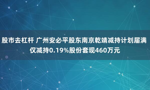 股市去杠杆 广州安必平股东南京乾靖减持计划届满 仅减持0.19%股份套现460万元