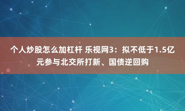 个人炒股怎么加杠杆 乐视网3:拟不低于1.5亿元参与北交所打新、国债逆回购