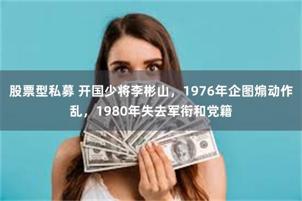 股票型私募 开国少将李彬山，1976年企图煽动作乱，1980年失去军衔和党籍