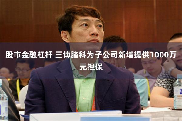 股市金融杠杆 三博脑科为子公司新增提供1000万元担保