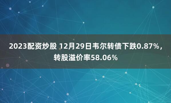 2023配资炒股 12月29日韦尔转债下跌0.87%，转股溢价率58.06%